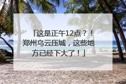 这是正午12点？！郑州乌云压城，这些地方已经下大了！
