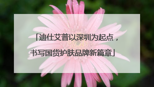 迪仕艾普以深圳为起点，书写国货护肤品牌新篇章