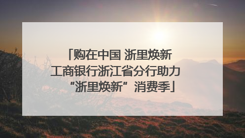 购在中国 浙里焕新 工商银行浙江省分行助力“浙里焕新”消费季