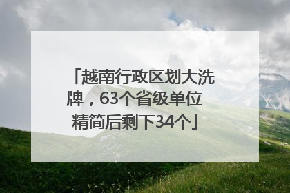 越南行政区划大洗牌，63个省级单位精简后剩下34个