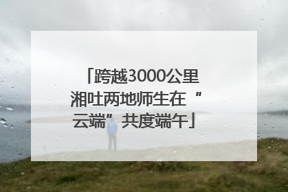 跨越3000公里 湘吐两地师生在“云端”共度端午