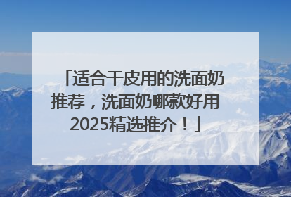 适合干皮用的洗面奶推荐，洗面奶哪款好用2025精选推介！