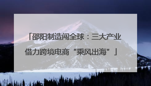邵阳制造闯全球：三大产业借力跨境电商“乘风出海”