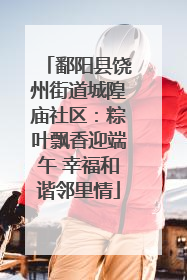 鄱阳县饶州街道城隍庙社区：粽叶飘香迎端午 幸福和谐邻里情