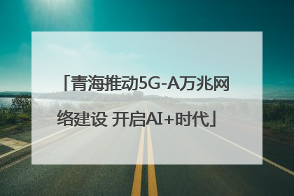 青海推动5G-A万兆网络建设 开启AI+时代