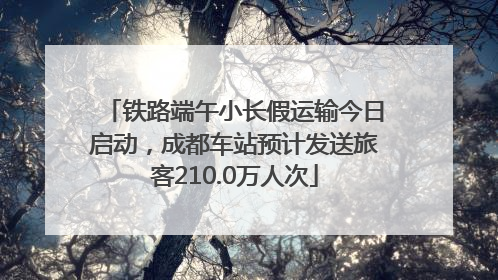 铁路端午小长假运输今日启动，成都车站预计发送旅客210.0万人次