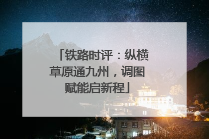 铁路时评：纵横草原通九州，调图赋能启新程