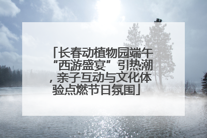 长春动植物园端午“西游盛宴”引热潮，亲子互动与文化体验点燃节日氛围