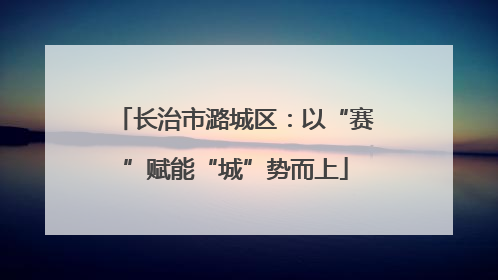 长治市潞城区：以“赛”赋能“城”势而上