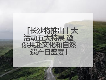 长沙将推出十大活动五大特展 邀你共赴文化和自然遗产日盛宴