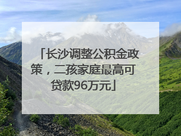 长沙调整公积金政策，二孩家庭最高可贷款96万元