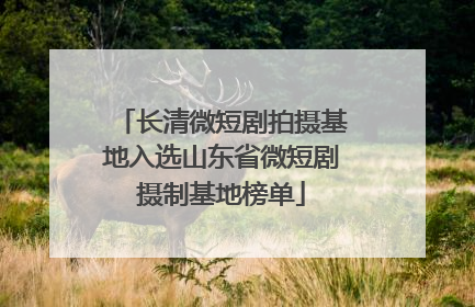 长清微短剧拍摄基地入选山东省微短剧摄制基地榜单
