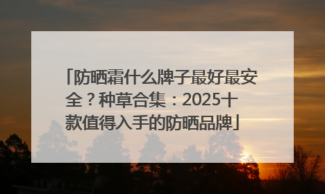 防晒霜什么牌子最好最安全？种草合集：2025十款值得入手的防晒品牌