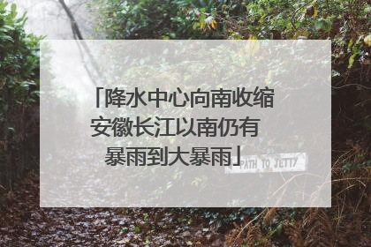 降水中心向南收缩 安徽长江以南仍有暴雨到大暴雨