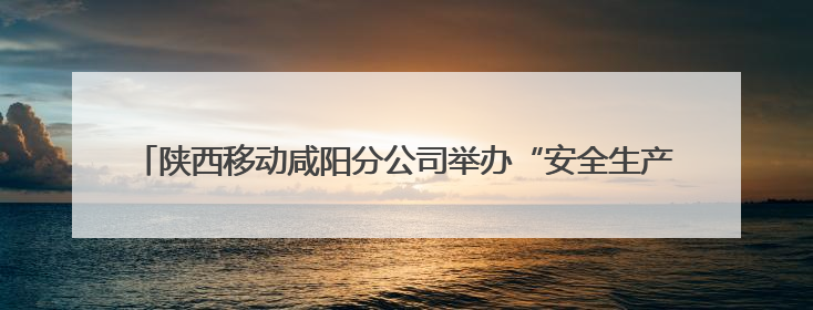 陕西移动咸阳分公司举办“安全生产月”应急演练及安全知识培训活动