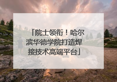 院士领衔！哈尔滨华德学院打造焊接技术高端平台