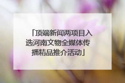 顶端新闻两项目入选河南文物全媒体传播精品推介活动