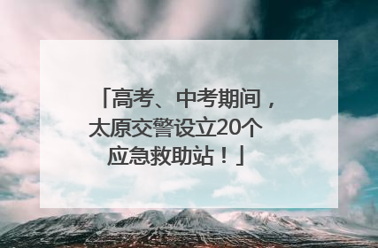高考、中考期间，太原交警设立20个应急救助站！