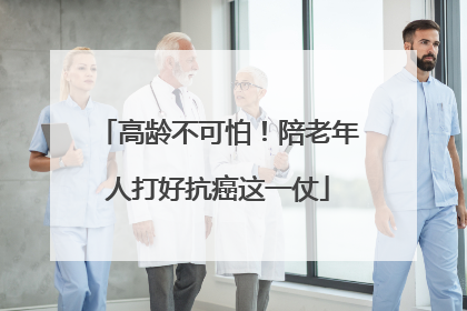 高龄不可怕！陪老年人打好抗癌这一仗