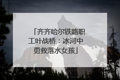 齐齐哈尔铁路职工叶战桥：冰河中勇救落水女孩