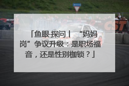鱼眼·探问丨 “妈妈岗”争议升级：是职场福音，还是性别枷锁？