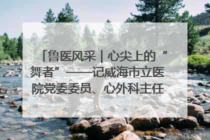 鲁医风采｜心尖上的“舞者”——记威海市立医院党委委员、心外科主任、主任医师景昊