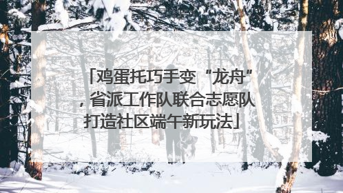 鸡蛋托巧手变“龙舟”，省派工作队联合志愿队打造社区端午新玩法