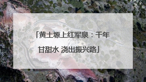 黄土塬上红军泉：千年甘甜水 浇出振兴路