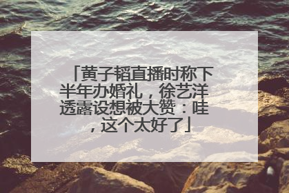 黄子韬直播时称下半年办婚礼，徐艺洋透露设想被大赞：哇，这个太好了