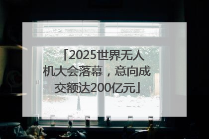 2025世界无人机大会落幕，意向成交额达200亿元