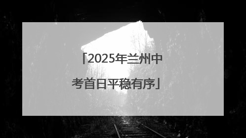 2025年兰州中考首日平稳有序