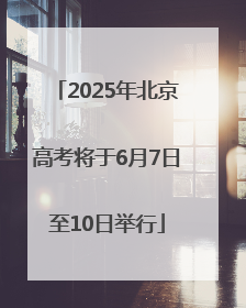 2025年北京高考将于6月7日至10日举行