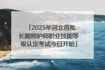 2025年河北首批长期照护师职业技能等级认定考试今日开始