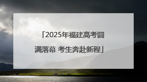 2025年福建高考圆满落幕 考生奔赴新程