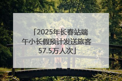 2025年长春站端午小长假预计发送旅客57.5万人次