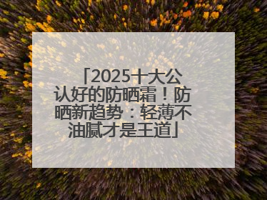 2025十大公认好的防晒霜！防晒新趋势：轻薄不油腻才是王道
