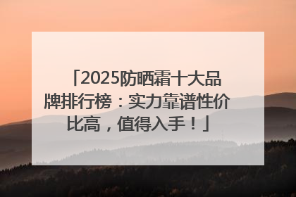 2025防晒霜十大品牌排行榜：实力靠谱性价比高，值得入手！