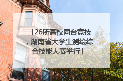 26所高校同台竞技，湖南省大学生测绘综合技能大赛举行