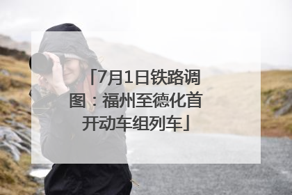 7月1日铁路调图：福州至德化首开动车组列车