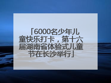 6000名少年儿童快乐打卡，第十六届湖南省体验式儿童节在长沙举行