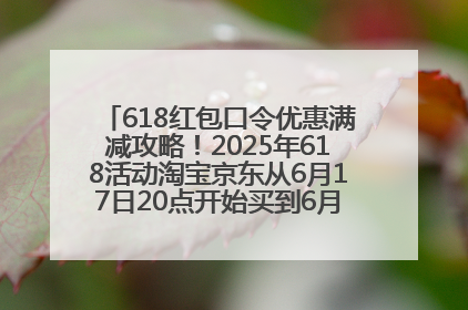 618红包口令优惠满减攻略！2025年618活动淘宝京东从6月17日20点开始买到6月18日最便宜划算！